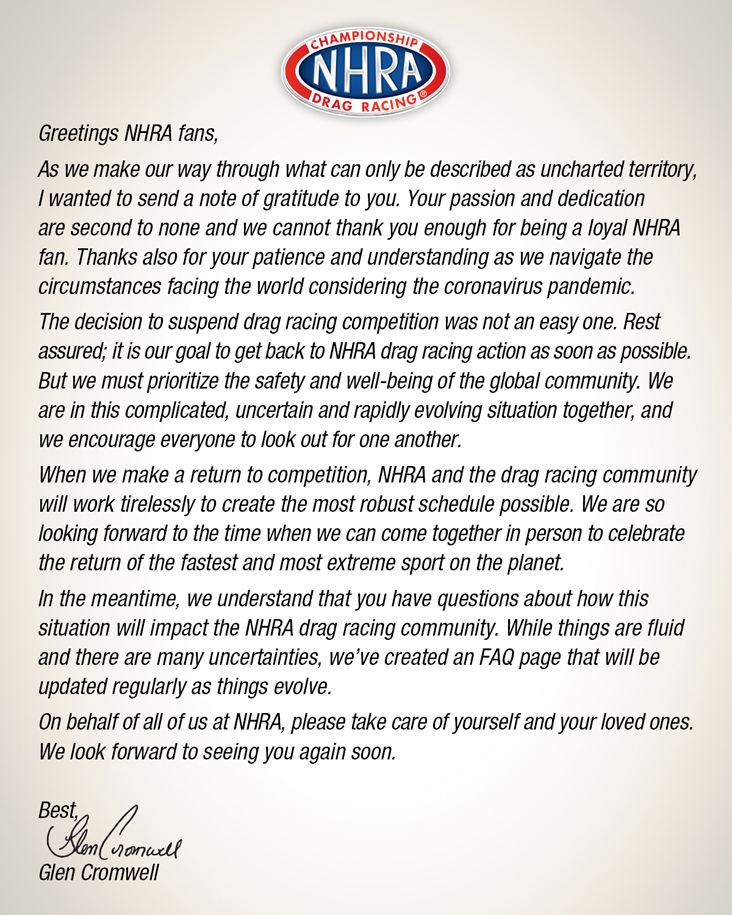 To Our Fans Letter
Greetings NHRA fans,
As we make our way through what can only be described as uncharted territory, I wanted to send a note of gratitude to you. Your passion and dedication are second to none and we cannot thank you enough for being a loyal NHRA fan. Thanks also for your patience and understanding as we navigate the circumstances facing the world considering the coronavirus pandemic.
The decision to suspend drag racing competition was not an easy one. Rest assured; it is our goal to get back to NHRA drag racing action as soon as possible. But we must prioritize the safety and well-being of the global community. We are in this complicated, uncertain and rapidly evolving situation together, and we encourage everyone to look out for one another.
When we make a return to competition, NHRA and the drag racing community will work tirelessly to create the most robust schedule possible. We are so looking forward to the time when we can come together in person to celebrate the return of the fastest and most extreme sport on the planet.
In the meantime, we understand that you have questions about how this situation will impact the NHRA drag racing community. While things are fluid and there are many uncertainties, we’ve created an FAQ page that will be updated regularly as things evolve.
On behalf of all of us at NHRA, please take care of yourself and your loved ones. We look forward to seeing you again soon.
Best,
Glen Cromwell